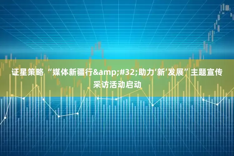 证星策略 “媒体新疆行 助力‘新’发展”主题宣传采访活动启动