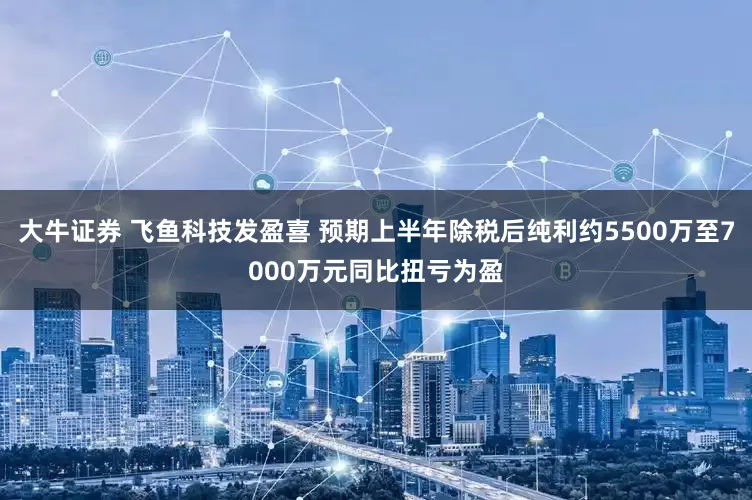 大牛证券 飞鱼科技发盈喜 预期上半年除税后纯利约5500万至7000万元同比扭亏为盈