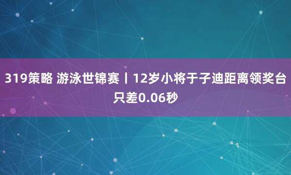 319策略 游泳世锦赛丨12岁小将于子迪距离领奖台只差0.06秒