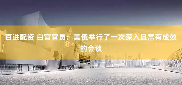 百进配资 白宫官员：美俄举行了一次深入且富有成效的会谈