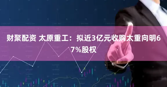 财聚配资 太原重工：拟近3亿元收购太重向明67%股权