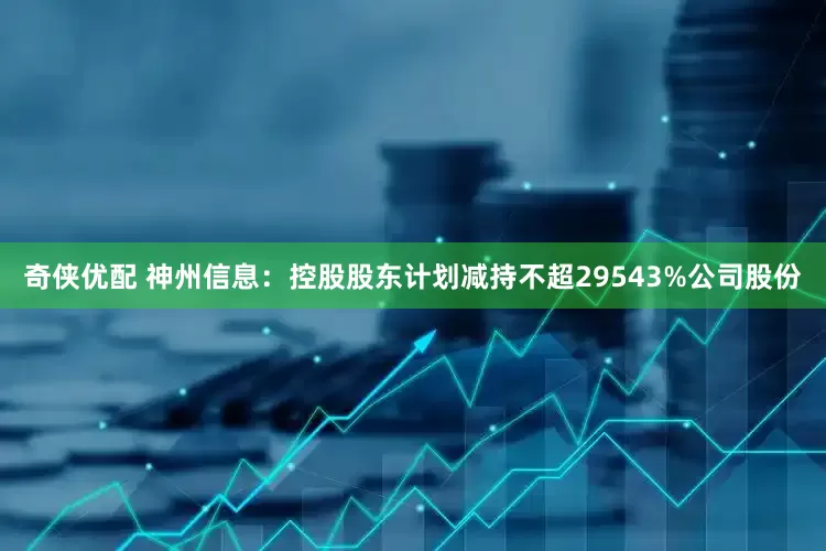 奇侠优配 神州信息：控股股东计划减持不超29543%公司股份